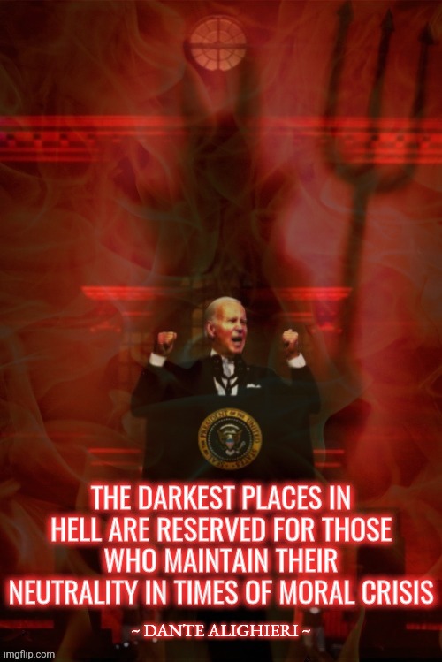 Biden Hell | THE DARKEST PLACES IN HELL ARE RESERVED FOR THOSE WHO MAINTAIN THEIR NEUTRALITY IN TIMES OF MORAL CRISIS; THE DARKEST PLACES IN HELL ARE RESERVED FOR THOSE WHO MAINTAIN THEIR NEUTRALITY IN TIMES OF MORAL CRISIS; ~ DANTE ALIGHIERI ~ | image tagged in quotes,joe biden,politics,democrats,liberals,conservatives | made w/ Imgflip meme maker
