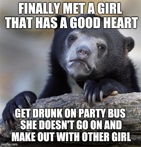 Confession Bear | FINALLY MET A GIRL THAT HAS A GOOD HEART GET DRUNK ON PARTY BUS SHE DOESN'T GO ON AND MAKE OUT WITH OTHER GIRL | image tagged in memes,confession bear | made w/ Imgflip meme maker