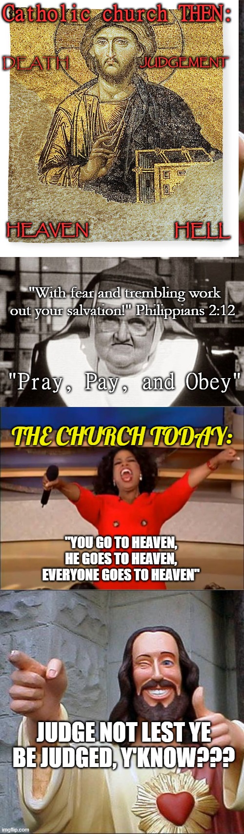 Impressions of the Catholic Church, Then and Now | Catholic church THEN:; JUDGEMENT; DEATH; HEAVEN; HELL; "With fear and trembling work out your salvation!" Philippians 2:12; "Pray, Pay, and Obey"; THE CHURCH TODAY:; "YOU GO TO HEAVEN, HE GOES TO HEAVEN, EVERYONE GOES TO HEAVEN"; JUDGE NOT LEST YE BE JUDGED, Y'KNOW??? | image tagged in memes,buddy christ,frowning nun,oprah you get a | made w/ Imgflip meme maker