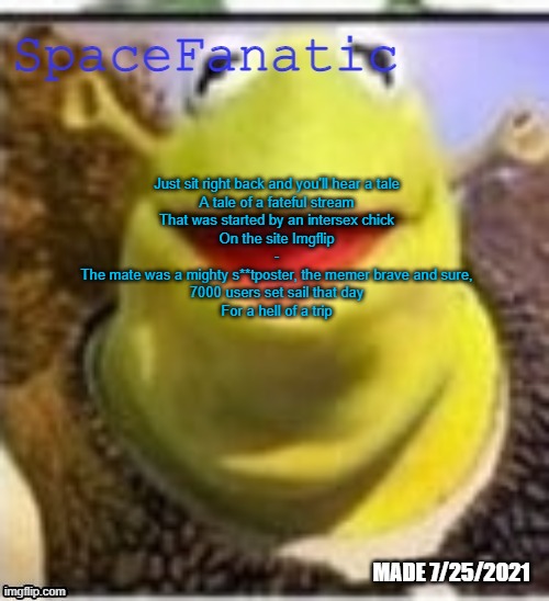 Ye Olde Announcements | Just sit right back and you'll hear a tale
A tale of a fateful stream
That was started by an intersex chick
On the site Imgflip
-
The mate was a mighty s**tposter, the memer brave and sure,
7000 users set sail that day
For a hell of a trip | image tagged in spacefanatic announcement temp | made w/ Imgflip meme maker