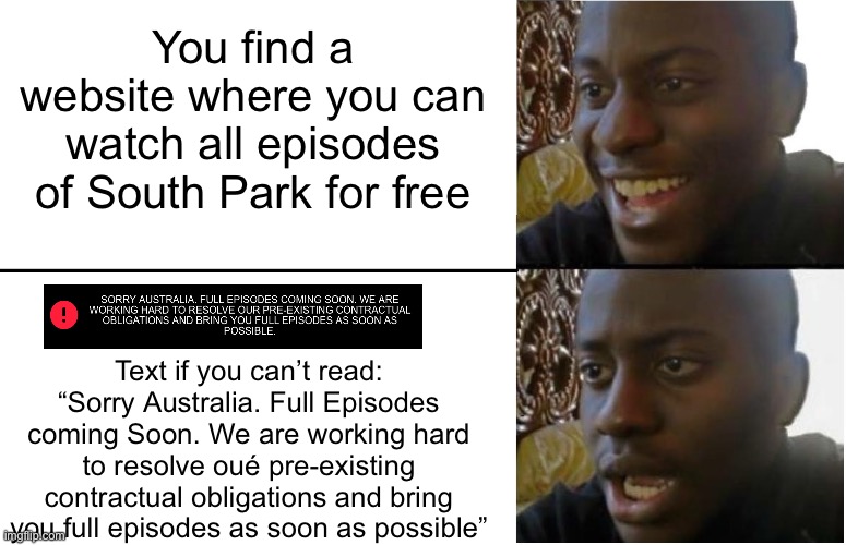 I just wanna watch South Park for free bc I’m broke and don’t have Amazon prime or paramount+ :cry: (*our, not oué) | You find a website where you can watch all episodes of South Park for free; Text if you can’t read: “Sorry Australia. Full Episodes coming Soon. We are working hard to resolve oué pre-existing contractual obligations and bring you full episodes as soon as possible” | image tagged in disappointed black guy | made w/ Imgflip meme maker