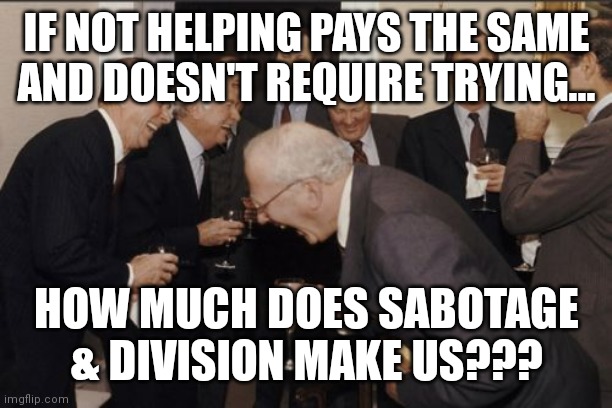 Laughing Men In Suits | IF NOT HELPING PAYS THE SAME AND DOESN'T REQUIRE TRYING... HOW MUCH DOES SABOTAGE & DIVISION MAKE US??? | image tagged in memes,laughing men in suits | made w/ Imgflip meme maker