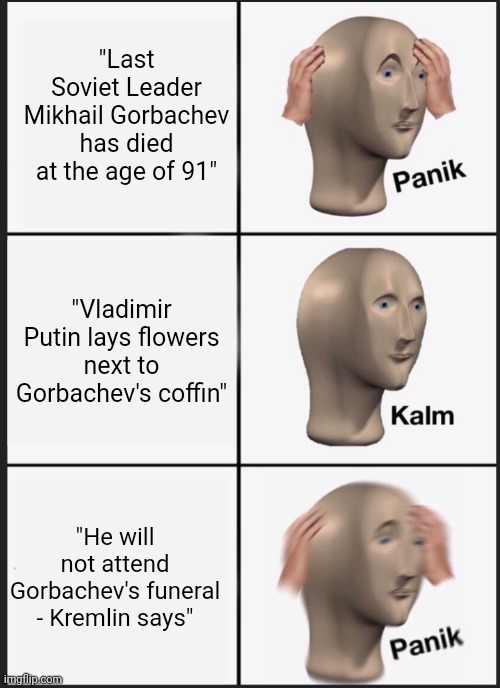 RIP Gorbachev |  "Last Soviet Leader Mikhail Gorbachev has died at the age of 91"; "Vladimir Putin lays flowers next to Gorbachev's coffin"; "He will not attend Gorbachev's funeral - Kremlin says" | image tagged in panik calm panik | made w/ Imgflip meme maker