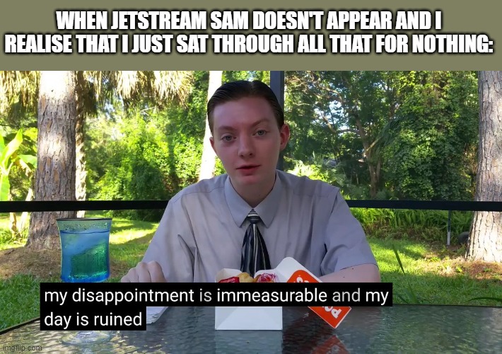 My Disappointment Is Immeasurable | WHEN JETSTREAM SAM DOESN'T APPEAR AND I REALISE THAT I JUST SAT THROUGH ALL THAT FOR NOTHING: | image tagged in my disappointment is immeasurable | made w/ Imgflip meme maker