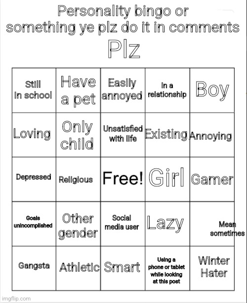 Don't mind the 19th panel kay |  Plz; Personality bingo or something ye plz do it in comments; Easily annoyed; Have a pet; Boy; Still In school; In a relationship; Unsatisfied with life; Loving; Annoying; Existing; Only child; Girl; Depressed; Gamer; Religious; Goals unincomplished; Lazy; Other gender; Social media user; Mean sometimes; Athletic; Winter Hater; Gangsta; Smart; Using a phone or tablet while looking at this post | image tagged in blank bingo,bingo,personality,be yourself | made w/ Imgflip meme maker