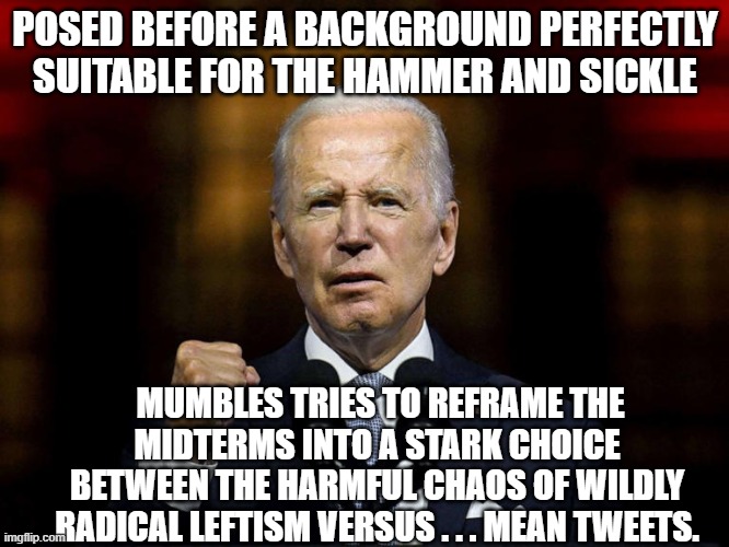 Biden accused the Right of doing everything that the nation can SEE and HEAR the political Left actually doing. | POSED BEFORE A BACKGROUND PERFECTLY SUITABLE FOR THE HAMMER AND SICKLE; MUMBLES TRIES TO REFRAME THE MIDTERMS INTO A STARK CHOICE BETWEEN THE HARMFUL CHAOS OF WILDLY RADICAL LEFTISM VERSUS . . . MEAN TWEETS. | image tagged in reality | made w/ Imgflip meme maker