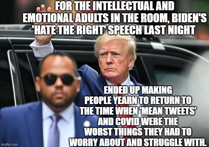 Here's some reality for you, leftists. | FOR THE INTELLECTUAL AND EMOTIONAL ADULTS IN THE ROOM, BIDEN'S 'HATE THE RIGHT' SPEECH LAST NIGHT; ENDED UP MAKING PEOPLE YEARN TO RETURN TO THE TIME WHEN 'MEAN TWEETS' AND COVID WERE THE WORST THINGS THEY HAD TO WORRY ABOUT AND STRUGGLE WITH. | image tagged in reality | made w/ Imgflip meme maker