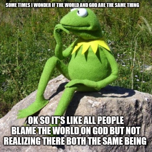 Kermit wondering | SOME TIMES I WONDER IF THE WORLD AND GOD ARE THE SAME THING; OK SO IT'S LIKE ALL PEOPLE BLAME THE WORLD ON GOD BUT NOT REALIZING THERE BOTH THE SAME BEING | image tagged in funny memes | made w/ Imgflip meme maker
