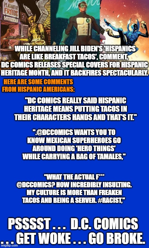 Get WOKE . . . go Broke. | WHILE CHANNELING JILL BIDEN'S 'HISPANICS ARE LIKE BREAKFAST TACOS', COMMENT,  DC COMICS RELEASES SPECIAL COVERS FOR HISPANIC HERITAGE MONTH, AND IT BACKFIRES SPECTACULARLY. HERE ARE SOME COMMENTS FROM HISPANIC AMERICANS:; "DC COMICS REALLY SAID HISPANIC HERITAGE MEANS PUTTING TACOS IN THEIR CHARACTERS HANDS AND THAT'S IT."; ".@DCCOMICS WANTS YOU TO KNOW MEXICAN SUPERHEROES GO AROUND DOING 'HERO THINGS' WHILE CARRYING A BAG OF TAMALES,"; "WHAT THE ACTUAL F*** @DCCOMICS? HOW INCREDIBLY INSULTING. MY CULTURE IS MORE THAN FREAKEN TACOS AND BEING A SERVER. #RACIST,"; PSSSST . . .  D.C. COMICS . . . GET WOKE . . . GO BROKE. | image tagged in woke | made w/ Imgflip meme maker