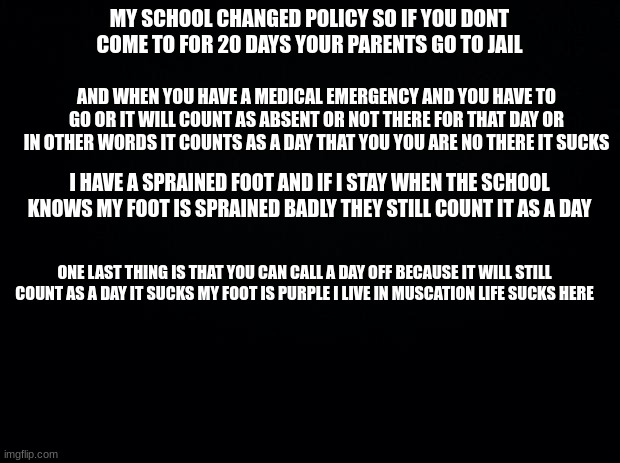 i am explaing what is going on in my city right now life sucks right now | MY SCHOOL CHANGED POLICY SO IF YOU DONT COME TO FOR 20 DAYS YOUR PARENTS GO TO JAIL; AND WHEN YOU HAVE A MEDICAL EMERGENCY AND YOU HAVE TO GO OR IT WILL COUNT AS ABSENT OR NOT THERE FOR THAT DAY OR IN OTHER WORDS IT COUNTS AS A DAY THAT YOU YOU ARE NO THERE IT SUCKS; I HAVE A SPRAINED FOOT AND IF I STAY WHEN THE SCHOOL KNOWS MY FOOT IS SPRAINED BADLY THEY STILL COUNT IT AS A DAY; ONE LAST THING IS THAT YOU CAN CALL A DAY OFF BECAUSE IT WILL STILL COUNT AS A DAY IT SUCKS MY FOOT IS PURPLE I LIVE IN MUSCATION LIFE SUCKS HERE | made w/ Imgflip meme maker