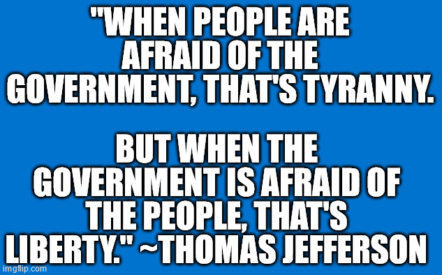 Thomas Jefferson | "WHEN PEOPLE ARE AFRAID OF THE GOVERNMENT, THAT'S TYRANNY. BUT WHEN THE GOVERNMENT IS AFRAID OF THE PEOPLE, THAT'S LIBERTY." ~THOMAS JEFFERSON | image tagged in quotes | made w/ Imgflip meme maker