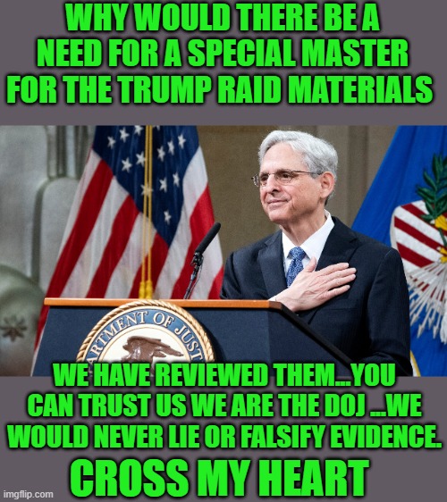 yep | WHY WOULD THERE BE A NEED FOR A SPECIAL MASTER FOR THE TRUMP RAID MATERIALS; WE HAVE REVIEWED THEM...YOU CAN TRUST US WE ARE THE DOJ ...WE WOULD NEVER LIE OR FALSIFY EVIDENCE. CROSS MY HEART | image tagged in attorney general merrick garland | made w/ Imgflip meme maker