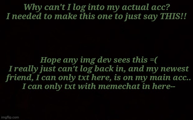 I need my acc back =( | Why can't I log into my actual acc? I needed to make this one to just say THIS!! Hope any img dev sees this =(
I really just can't log back in, and my newest friend, I can only txt here, is on my main acc..
I can only txt with memechat in here-- | image tagged in help,account,alt account | made w/ Imgflip meme maker