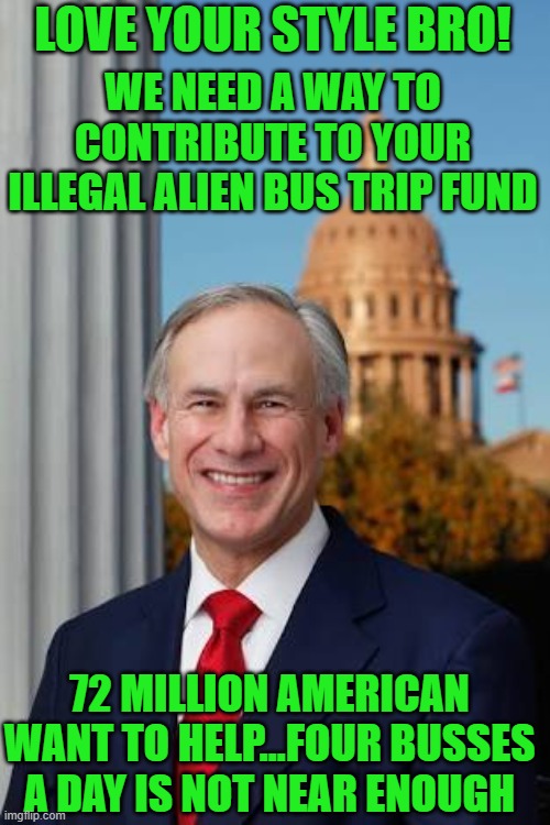 Big fan | LOVE YOUR STYLE BRO! WE NEED A WAY TO CONTRIBUTE TO YOUR ILLEGAL ALIEN BUS TRIP FUND; 72 MILLION AMERICAN WANT TO HELP...FOUR BUSSES A DAY IS NOT NEAR ENOUGH | image tagged in gov greg abbott | made w/ Imgflip meme maker