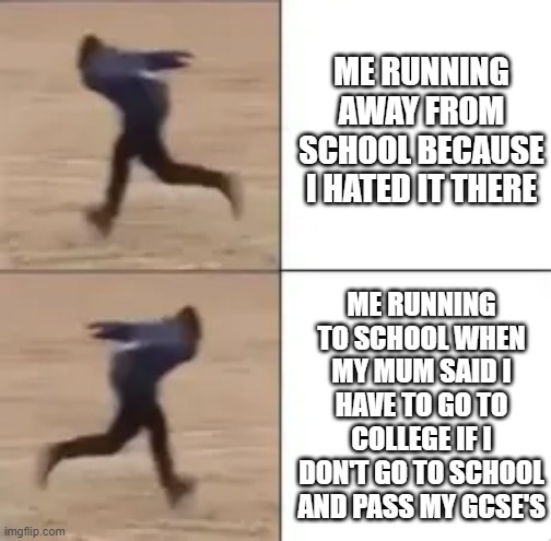 school | ME RUNNING AWAY FROM SCHOOL BECAUSE I HATED IT THERE; ME RUNNING TO SCHOOL WHEN MY MUM SAID I HAVE TO GO TO COLLEGE IF I DON'T GO TO SCHOOL AND PASS MY GCSE'S | image tagged in high school,school meme | made w/ Imgflip meme maker