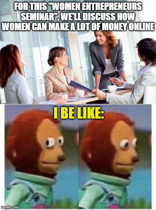 FOR THIS "WOMEN ENTREPRENEURS SEMINAR", WE'LL DISCUSS HOW WOMEN CAN MAKE A LOT OF MONEY ONLINE; I BE LIKE: | image tagged in woman led corporate meeting,side eye teddy | made w/ Imgflip meme maker