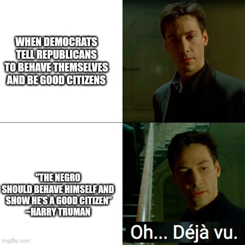 Be Good Citizens, Republicans | WHEN DEMOCRATS TELL REPUBLICANS TO BEHAVE THEMSELVES AND BE GOOD CITIZENS; "THE NEGRO 
SHOULD BEHAVE HIMSELF AND 
SHOW HE’S A GOOD CITIZEN”
~HARRY TRUMAN | image tagged in oh deja vu matrix,republicans | made w/ Imgflip meme maker
