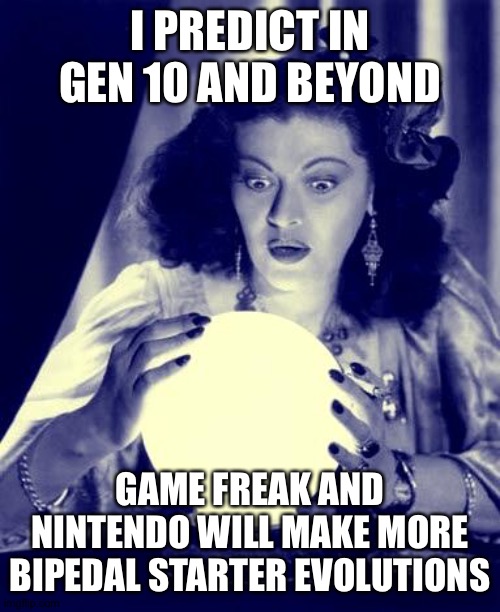 Crystal Ball | I PREDICT IN GEN 10 AND BEYOND; GAME FREAK AND NINTENDO WILL MAKE MORE BIPEDAL STARTER EVOLUTIONS | image tagged in crystal ball | made w/ Imgflip meme maker