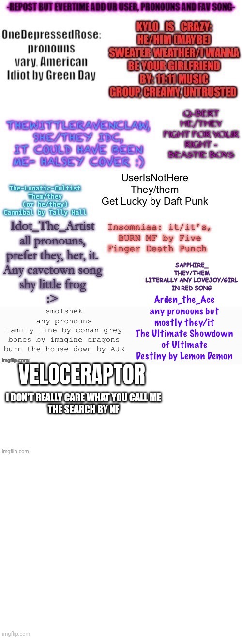 Put down your username, pronouns, and favorite songs | VELOCERAPTOR; I DON'T REALLY CARE WHAT YOU CALL ME
THE SEARCH BY NF | image tagged in blank white template | made w/ Imgflip meme maker