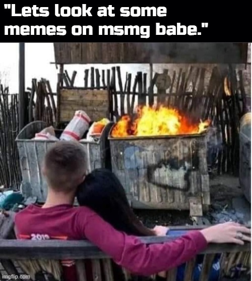 What a dumpster fire of a community. | "Lets look at some memes on msmg babe." | image tagged in black background | made w/ Imgflip meme maker