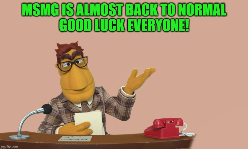 good luck! | MSMG IS ALMOST BACK TO NORMAL
GOOD LUCK EVERYONE! | image tagged in news,all we need is a sprinkle of racism,a dash of homophobia,and a pinch of sexism,and viola msmg is back to normal -carlos | made w/ Imgflip meme maker