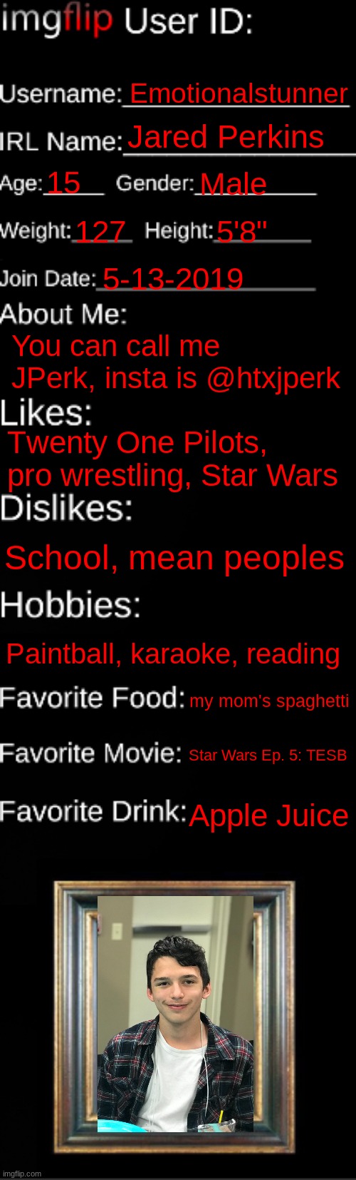 Ig this counts as my face reveal i was gonna do | Emotionalstunner; Jared Perkins; 15; Male; 127; 5'8"; 5-13-2019; You can call me JPerk, insta is @htxjperk; Τwenty One Pilots, pro wrestling, Star Wars; School, mean peoples; Paintball, karaoke, reading; my mom's spaghetti; Star Wars Ep. 5: TESB; Apple Juice | image tagged in imgflip id card | made w/ Imgflip meme maker