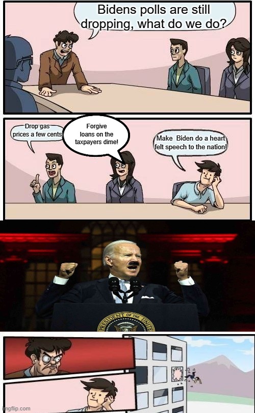 Boardroom Meeting Suggestion Meme | Bidens polls are still dropping, what do we do? Drop gas prices a few cents; Forgive loans on the taxpayers dime! Make  Biden do a heart felt speech to the nation! | image tagged in memes,boardroom meeting suggestion | made w/ Imgflip meme maker
