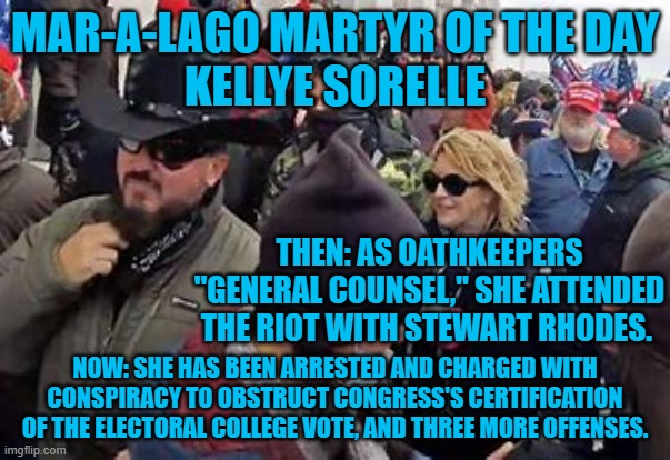 A fellow conspirator must be "Spilling the Beans.' | MAR-A-LAGO MARTYR OF THE DAY
KELLYE SORELLE; THEN: AS OATHKEEPERS "GENERAL COUNSEL," SHE ATTENDED THE RIOT WITH STEWART RHODES. NOW: SHE HAS BEEN ARRESTED AND CHARGED WITH CONSPIRACY TO OBSTRUCT CONGRESS'S CERTIFICATION OF THE ELECTORAL COLLEGE VOTE, AND THREE MORE OFFENSES. | image tagged in politics | made w/ Imgflip meme maker