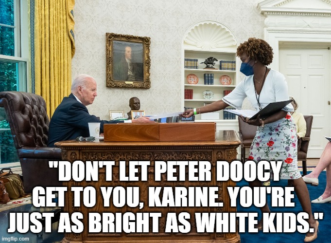Well, almost. | "DON'T LET PETER DOOCY
GET TO YOU, KARINE. YOU'RE 
JUST AS BRIGHT AS WHITE KIDS." | image tagged in karine jean-pierre,joe biden,memes | made w/ Imgflip meme maker