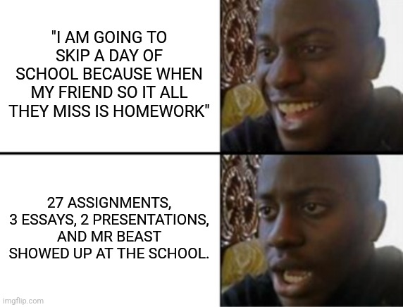 This happend to me once, minis the Mr beast part | "I AM GOING TO SKIP A DAY OF SCHOOL BECAUSE WHEN MY FRIEND SO IT ALL THEY MISS IS HOMEWORK"; 27 ASSIGNMENTS, 3 ESSAYS, 2 PRESENTATIONS, AND MR BEAST SHOWED UP AT THE SCHOOL. | image tagged in oh yeah oh no,school meme,school,school memes,memes,bruh moment | made w/ Imgflip meme maker