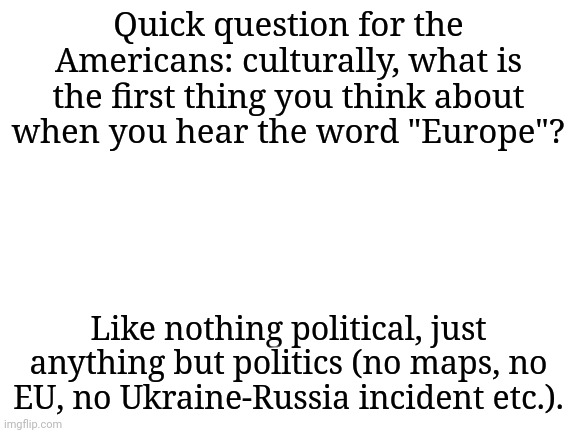 I want to know out of curiosity | Quick question for the Americans: culturally, what is the first thing you think about when you hear the word "Europe"? Like nothing political, just anything but politics (no maps, no EU, no Ukraine-Russia incident etc.). | image tagged in blank white template,america,europe | made w/ Imgflip meme maker