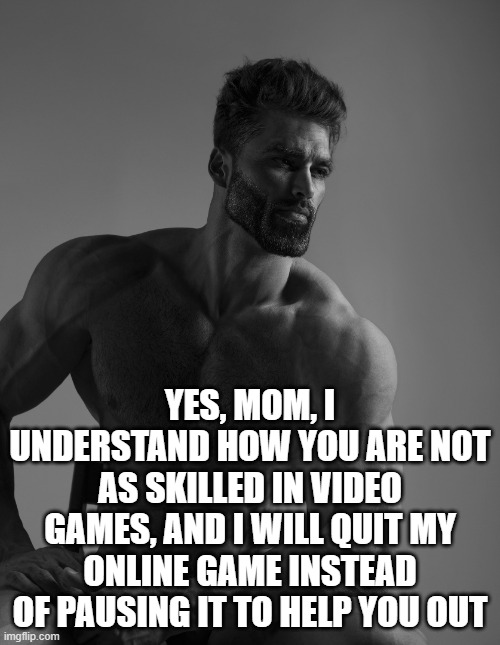 Respect your mom! She only wants what is best for you <3 | YES, MOM, I UNDERSTAND HOW YOU ARE NOT AS SKILLED IN VIDEO GAMES, AND I WILL QUIT MY ONLINE GAME INSTEAD OF PAUSING IT TO HELP YOU OUT | image tagged in giga chad,moms | made w/ Imgflip meme maker