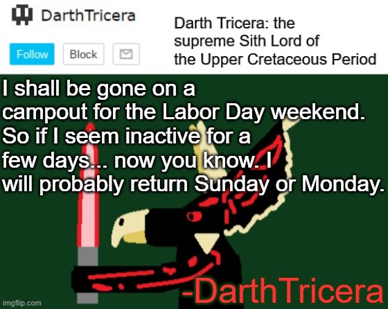 DarthTricera Announcement Template | I shall be gone on a campout for the Labor Day weekend. So if I seem inactive for a few days... now you know. I will probably return Sunday or Monday. -DarthTricera | image tagged in darthtricera announcement template,campout | made w/ Imgflip meme maker