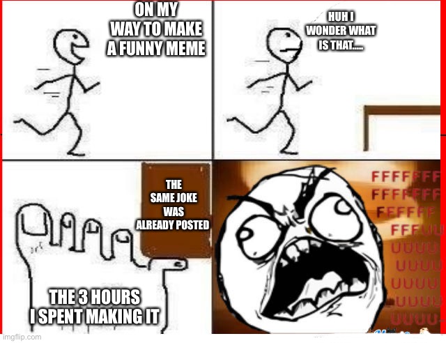 Stub Toe | ON MY WAY TO MAKE A FUNNY MEME; HUH I WONDER WHAT IS THAT….. THE SAME JOKE WAS ALREADY POSTED; THE 3 HOURS I SPENT MAKING IT | image tagged in stub toe,the pain we all know,fffffffuuuuuuuuuuuu | made w/ Imgflip meme maker