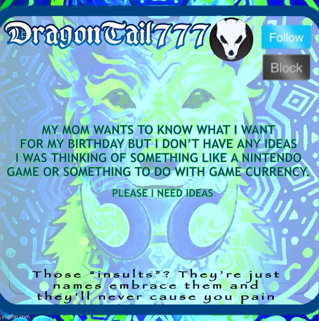 DragonTail777 template | MY MOM WANTS TO KNOW WHAT I WANT FOR MY BIRTHDAY BUT I DON’T HAVE ANY IDEAS I WAS THINKING OF SOMETHING LIKE A NINTENDO GAME OR SOMETHING TO DO WITH GAME CURRENCY. PLEASE I NEED IDEAS | image tagged in dragontail777 template | made w/ Imgflip meme maker