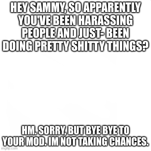 hm | HEY SAMMY, SO APPARENTLY YOU'VE BEEN HARASSING PEOPLE AND JUST- BEEN DOING PRETTY SHITTY THINGS? HM. SORRY, BUT BYE BYE TO YOUR MOD. IM NOT TAKING CHANCES. | image tagged in blank white but bigger | made w/ Imgflip meme maker