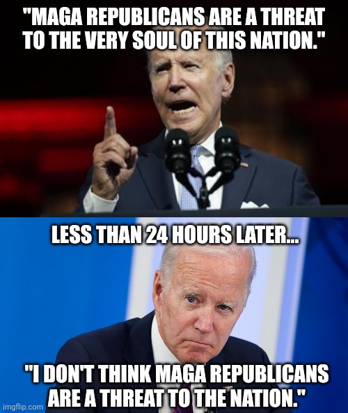 Trying to walk it back. | "MAGA REPUBLICANS ARE A THREAT TO THE VERY SOUL OF THIS NATION."; LESS THAN 24 HOURS LATER... "I DON'T THINK MAGA REPUBLICANS ARE A THREAT TO THE NATION." | image tagged in memes | made w/ Imgflip meme maker