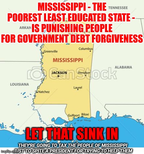 All Trumpublican Lead States Are Going To Punish YOU Because They're Spiteful.  Great Way To Run YOUR State, Right? | MISSISSIPPI - THE POOREST LEAST EDUCATED STATE - 
IS PUNISHING PEOPLE FOR GOVERNMENT DEBT FORGIVENESS; LET THAT SINK IN; THEY'RE GOING TO TAX THE PEOPLE OF MISSISSIPPI JUST TO SPITE A PRESIDENT FOR TRYING TO HELP THEM | image tagged in mississippi,memes,red states,trumpublican christian nationalist nazis,horrible people,vote them out | made w/ Imgflip meme maker