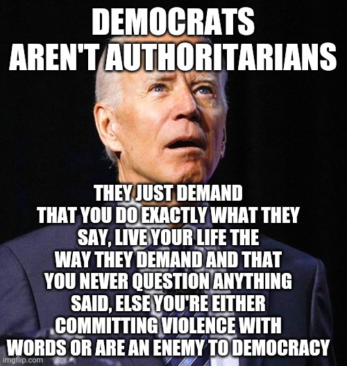 Joe Biden | DEMOCRATS AREN'T AUTHORITARIANS; THEY JUST DEMAND THAT YOU DO EXACTLY WHAT THEY SAY, LIVE YOUR LIFE THE WAY THEY DEMAND AND THAT YOU NEVER QUESTION ANYTHING SAID, ELSE YOU'RE EITHER COMMITTING VIOLENCE WITH WORDS OR ARE AN ENEMY TO DEMOCRACY | image tagged in joe biden | made w/ Imgflip meme maker
