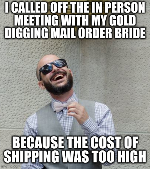 Bad Joke Boyfriend | I CALLED OFF THE IN PERSON
MEETING WITH MY GOLD
DIGGING MAIL ORDER BRIDE; BECAUSE THE COST OF
SHIPPING WAS TOO HIGH | image tagged in bad joke boyfriend | made w/ Imgflip meme maker