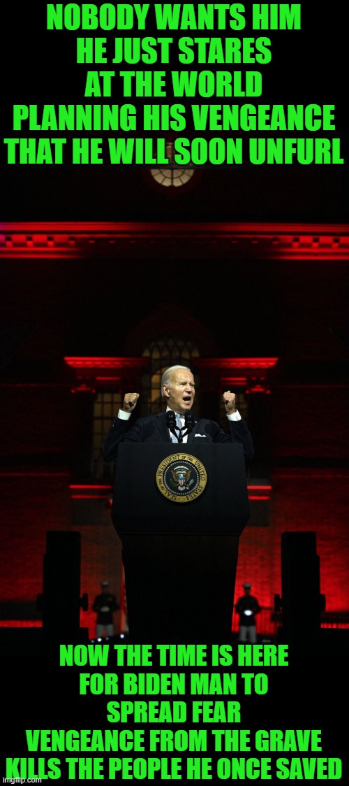 I am Biden Man! Part 2 of 2. Thanks again to Tombstone1881 and Lib.Terds.Suck! | NOBODY WANTS HIM
HE JUST STARES AT THE WORLD
PLANNING HIS VENGEANCE
THAT HE WILL SOON UNFURL; NOW THE TIME IS HERE
FOR BIDEN MAN TO SPREAD FEAR
VENGEANCE FROM THE GRAVE
KILLS THE PEOPLE HE ONCE SAVED | image tagged in biden speech | made w/ Imgflip meme maker
