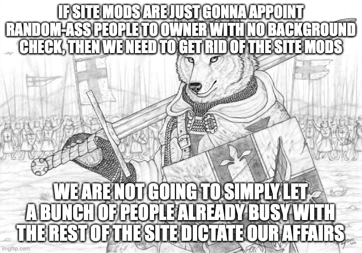 Fursader. | IF SITE MODS ARE JUST GONNA APPOINT RANDOM-ASS PEOPLE TO OWNER WITH NO BACKGROUND CHECK, THEN WE NEED TO GET RID OF THE SITE MODS; WE ARE NOT GOING TO SIMPLY LET A BUNCH OF PEOPLE ALREADY BUSY WITH THE REST OF THE SITE DICTATE OUR AFFAIRS | image tagged in fursader | made w/ Imgflip meme maker