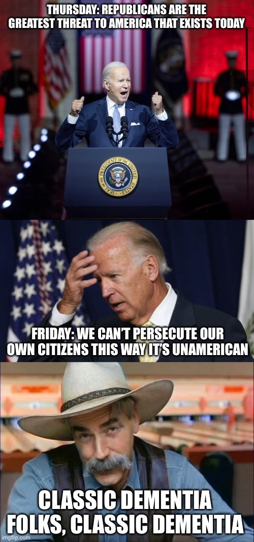 THURSDAY: REPUBLICANS ARE THE GREATEST THREAT TO AMERICA THAT EXISTS TODAY; FRIDAY: WE CAN’T PERSECUTE OUR OWN CITIZENS THIS WAY IT’S UNAMERICAN; CLASSIC DEMENTIA FOLKS, CLASSIC DEMENTIA | image tagged in joe biden worries,sam elliott special kind of stupid,memes,so true,new normal | made w/ Imgflip meme maker