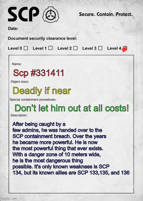 BEWARE SCP 331411!!! | Scp #331411; Deadly if near; Don’t let him out at all costs! After being caught by a few admins, he was handed over to the SCP containment breach. Over the years he became more powerful. He is now the most powerful thing that ever exists. With a danger zone of 10 meters wide, he is the most dangerous thing possible. It’s only known weakness is SCP 134, but its known allies are SCP 133,135, and 136 | image tagged in scp document | made w/ Imgflip meme maker