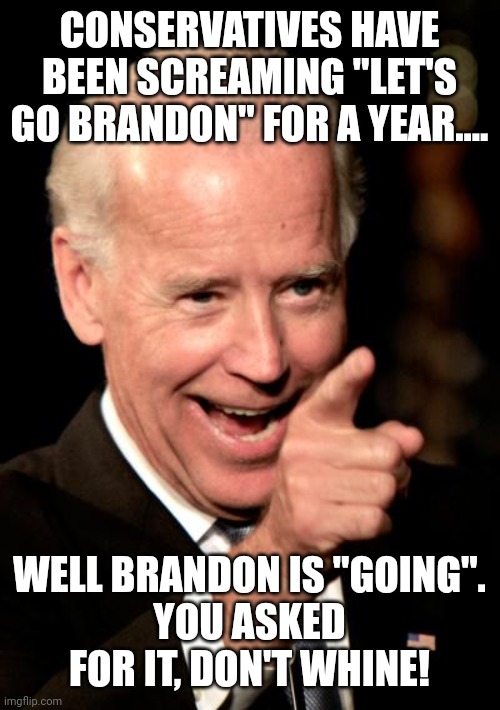 Let's go Brandon | CONSERVATIVES HAVE BEEN SCREAMING "LET'S GO BRANDON" FOR A YEAR.... WELL BRANDON IS "GOING".
YOU ASKED FOR IT, DON'T WHINE! | image tagged in biden,conservative,republican,trump,democrat,liberal | made w/ Imgflip meme maker