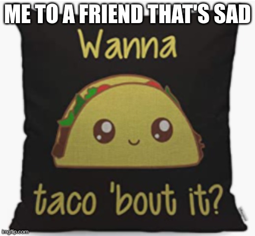 taco 'bout it | ME TO A FRIEND THAT'S SAD | image tagged in taco 'bout it | made w/ Imgflip meme maker