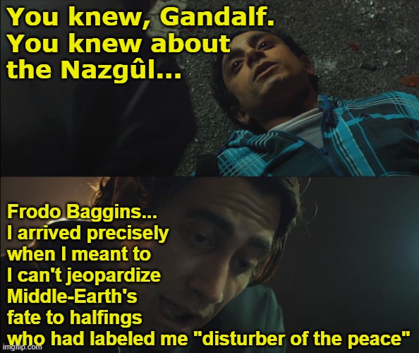 You're lucky to be here in Rivendell | You knew, Gandalf.
You knew about
the Nazgûl... Frodo Baggins...
I arrived precisely
when I meant to
I can't jeopardize
Middle-Earth's
fate to halfings
who had labeled me "disturber of the peace" | image tagged in nightcrawler rick dies | made w/ Imgflip meme maker