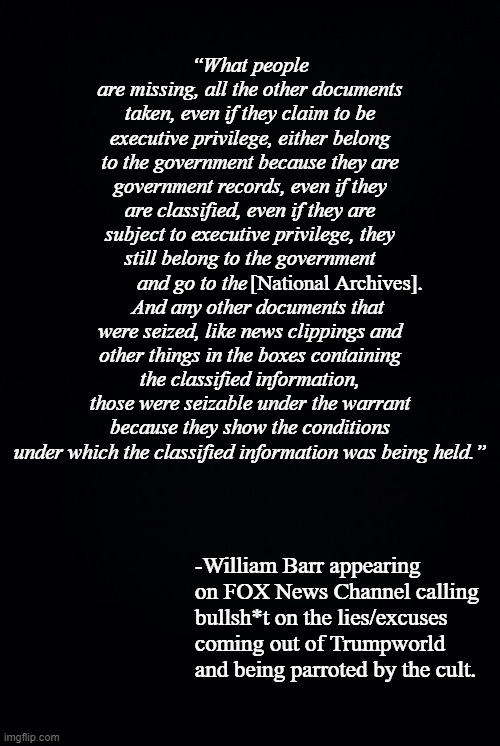 “What people are missing, all the other documents taken, even if they claim to be executive privilege, either belong to the government because they are government records, even if they are classified, even if they are subject to executive privilege, they still belong to the government and go to the                          And any other documents that were seized, like news clippings and other things in the boxes containing the classified information, those were seizable under the warrant because they show the conditions under which the classified information was being held.”; [National Archives]. -William Barr appearing on FOX News Channel calling bullsh*t on the lies/excuses coming out of Trumpworld and being parroted by the cult. | image tagged in black background | made w/ Imgflip meme maker