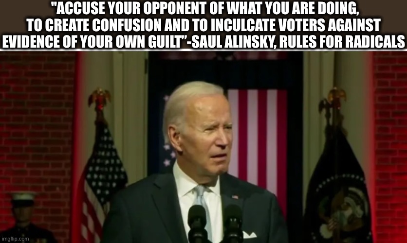 The people who pull Biden’s strings are no doubt avid readers of Saul Alinsky. | "ACCUSE YOUR OPPONENT OF WHAT YOU ARE DOING, TO CREATE CONFUSION AND TO INCULCATE VOTERS AGAINST EVIDENCE OF YOUR OWN GUILT”-SAUL ALINSKY, RULES FOR RADICALS | image tagged in joe biden,liberal logic,radical,memes,democrats | made w/ Imgflip meme maker