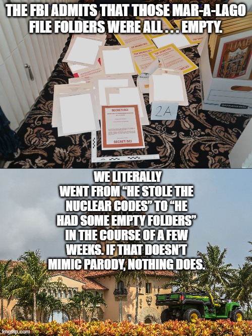 Actual reality is starting to get ugly for hate-filled leftists and their weaponized FBI and DOJ. | THE FBI ADMITS THAT THOSE MAR-A-LAGO FILE FOLDERS WERE ALL . . . EMPTY. WE LITERALLY WENT FROM “HE STOLE THE NUCLEAR CODES” TO “HE HAD SOME EMPTY FOLDERS” IN THE COURSE OF A FEW WEEKS. IF THAT DOESN’T MIMIC PARODY, NOTHING DOES. | image tagged in mar-a-lago classified documents | made w/ Imgflip meme maker